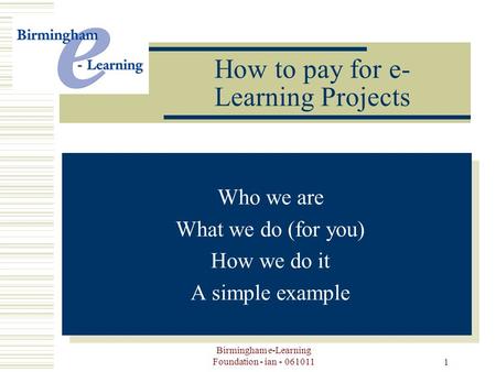 Birmingham e-Learning Foundation - ian - 061011 1 How to pay for e- Learning Projects Your Logo Here -Who we are -What we do (for you) -How we do it -A.