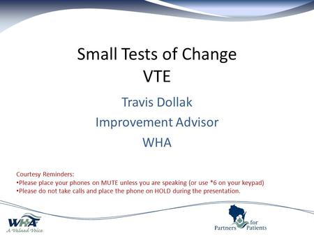 Small Tests of Change VTE Travis Dollak Improvement Advisor WHA Courtesy Reminders: Please place your phones on MUTE unless you are speaking (or use *6.