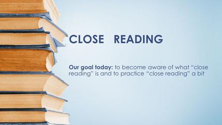 CLOSE READING Our goal today: to become aware of what “close reading” is and to practice “close reading” a bit.