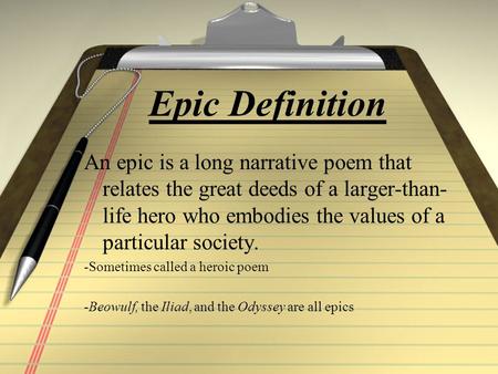 Epic Definition An epic is a long narrative poem that relates the great deeds of a larger-than- life hero who embodies the values of a particular society.