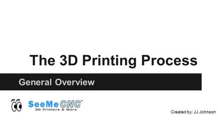 The 3D Printing Process General Overview Created by: JJ Johnson.