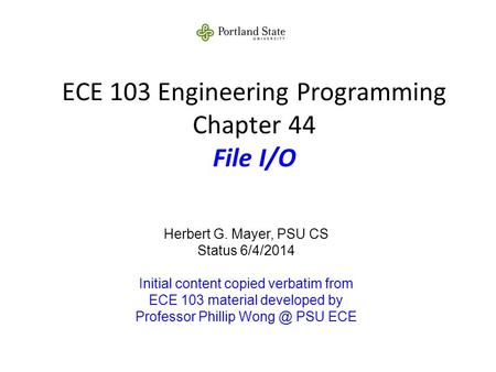 ECE 103 Engineering Programming Chapter 44 File I/O Herbert G. Mayer, PSU CS Status 6/4/2014 Initial content copied verbatim from ECE 103 material developed.