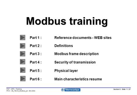 Section 6 - Slide 1 / 27 P&T - GPS - Training PhW - 06_TECH_Modbus_en 06/ 2004 Modbus training Part 1 :Reference documents - WEB sites Part 2 :Definitions.
