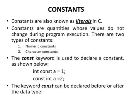 CONSTANTS Constants are also known as literals in C. Constants are quantities whose values do not change during program execution. There are two types.