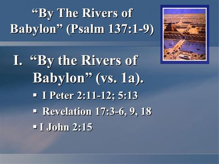 “By The Rivers of Babylon” (Psalm 137:1-9) I. “By the Rivers of Babylon” (vs. 1a).  I Peter 2:11-12; 5:13  Revelation 17:3-6, 9, 18  I John 2:15 I.