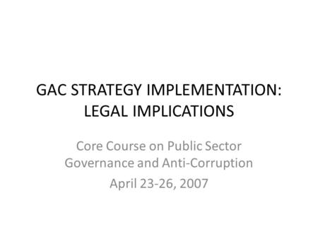 GAC STRATEGY IMPLEMENTATION: LEGAL IMPLICATIONS Core Course on Public Sector Governance and Anti-Corruption April 23-26, 2007.
