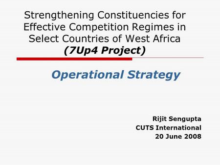 Strengthening Constituencies for Effective Competition Regimes in Select Countries of West Africa (7Up4 Project) Operational Strategy Rijit Sengupta CUTS.