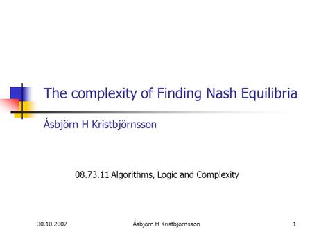 30.10.2007Ásbjörn H Kristbjörnsson1 The complexity of Finding Nash Equilibria Ásbjörn H Kristbjörnsson 08.73.11 Algorithms, Logic and Complexity.