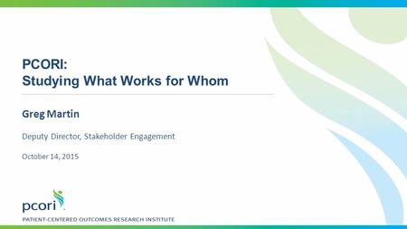 PCORI: Studying What Works for Whom Greg Martin Deputy Director, Stakeholder Engagement October 14, 2015.