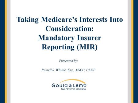 Presented by: Russell S. Whittle, Esq., MSCC, CMSP Taking Medicare’s Interests Into Consideration: Mandatory Insurer Reporting (MIR)