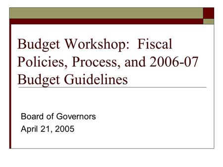 Budget Workshop: Fiscal Policies, Process, and 2006-07 Budget Guidelines Board of Governors April 21, 2005.