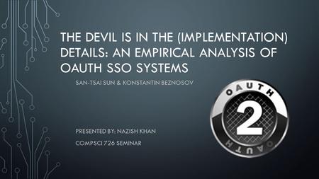 THE DEVIL IS IN THE (IMPLEMENTATION) DETAILS: AN EMPIRICAL ANALYSIS OF OAUTH SSO SYSTEMS SAN-TSAI SUN & KONSTANTIN BEZNOSOV PRESENTED BY: NAZISH KHAN COMPSCI.