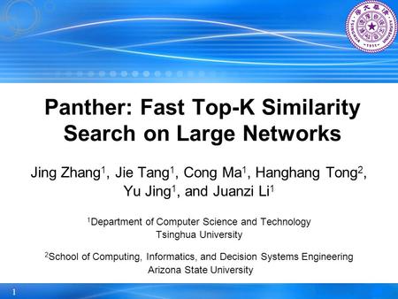 1 Panther: Fast Top-K Similarity Search on Large Networks Jing Zhang 1, Jie Tang 1, Cong Ma 1, Hanghang Tong 2, Yu Jing 1, and Juanzi Li 1 1 Department.