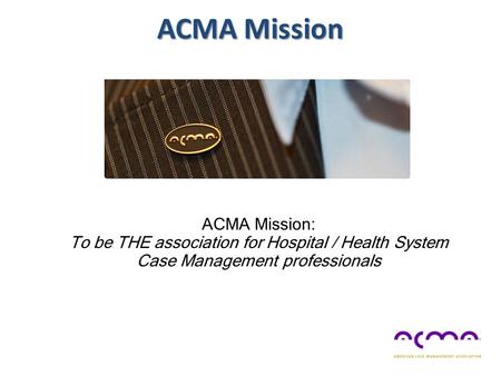 ACMA Mission ACMA Mission: To be THE association for Hospital / Health System Case Management professionals.