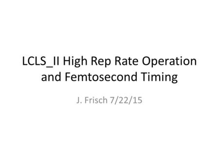 LCLS_II High Rep Rate Operation and Femtosecond Timing J. Frisch 7/22/15.