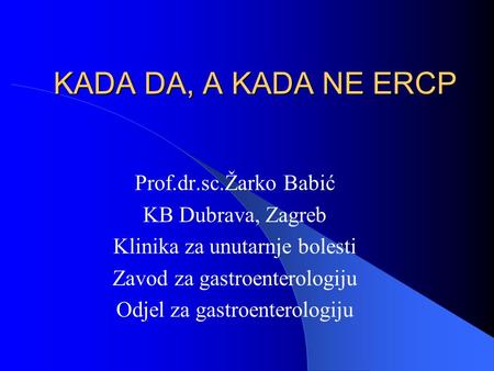 KADA DA, A KADA NE ERCP Prof.dr.sc.Žarko Babić KB Dubrava, Zagreb Klinika za unutarnje bolesti Zavod za gastroenterologiju Odjel za gastroenterologiju.