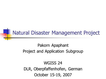 Natural Disaster Management Project Pakorn Apaphant Project and Application Subgroup WGISS 24 DLR, Oberpfaffenhofen, German October 15-19, 2007.