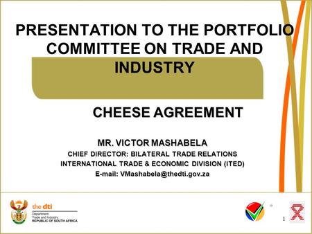 PRESENTATION TO THE PORTFOLIO COMMITTEE ON TRADE AND INDUSTRY 1 CHEESE AGREEMENT MR. VICTOR MASHABELA CHIEF DIRECTOR: BILATERAL TRADE RELATIONS INTERNATIONAL.