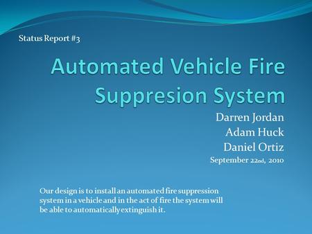 Darren Jordan Adam Huck Daniel Ortiz September 22 nd, 2010 Our design is to install an automated fire suppression system in a vehicle and in the act of.