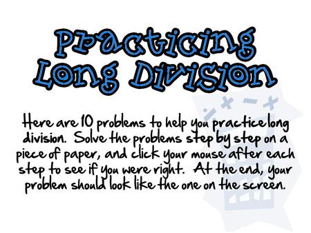 Here are 10 problems to help you practice long division. Solve the problems step by step on a piece of paper, and click your mouse after each step to see.