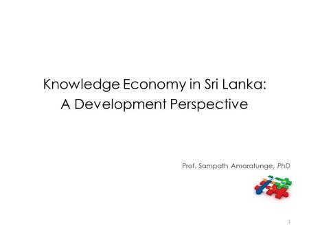 Knowledge Economy in Sri Lanka: A Development Perspective Prof. Sampath Amaratunge, PhD 1.