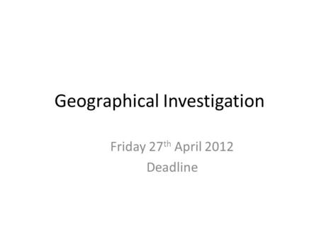 Geographical Investigation Friday 27 th April 2012 Deadline.