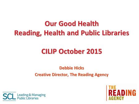 Our Good Health Reading, Health and Public Libraries CILIP October 2015 Debbie Hicks Creative Director, The Reading Agency.