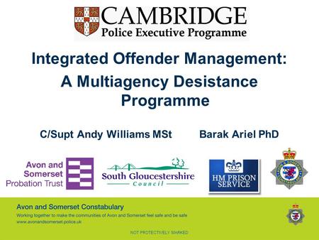 NOT PROTECTIVELY MARKED Integrated Offender Management: A Multiagency Desistance Programme C/Supt Andy Williams MStBarak Ariel PhD.