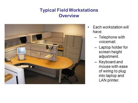 Typical Field Workstations Overview Each workstation will have: –Telephone with voicemail. –Laptop holder for screen height adjustment. –Keyboard and mouse.