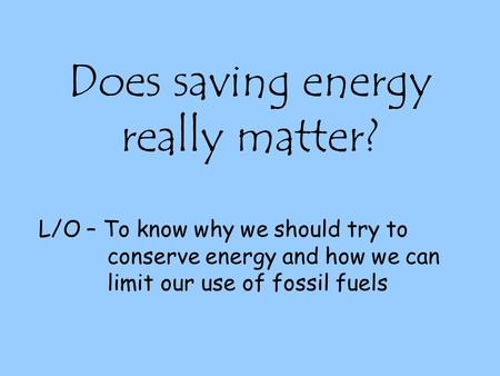 Does saving energy really matter? L/O – To know why we should try to conserve energy and how we can limit our use of fossil fuels.