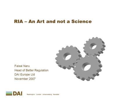 Faisal Naru Head of Better Regulation DAI Europe Ltd November 2007 Washington London Johannesburg Ramallah RIA – An Art and not a Science.