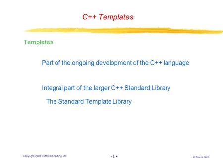 - 1 - 29 March 2006 Copyright, 2006 Oxford Consulting, Ltd C++ Templates Templates F Part of the ongoing development of the C++ language F Integral part.