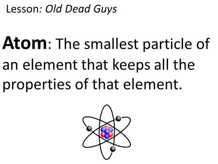 Atom : The smallest particle of an element that keeps all the properties of that element. Lesson: Old Dead Guys.