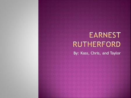 By: Kass, Chris, and Taylor.  Earnest Rutherford was born August 30 th 1871 in New Zealand to James and Martha Rutherford. Rutherford is the fourth child.