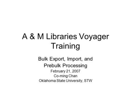 A & M Libraries Voyager Training Bulk Export, Import, and Prebulk Processing February 21, 2007 Co-ming Chan Oklahoma State University, STW.