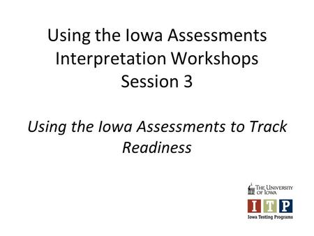 Using the Iowa Assessments Interpretation Workshops Session 3 Using the Iowa Assessments to Track Readiness.