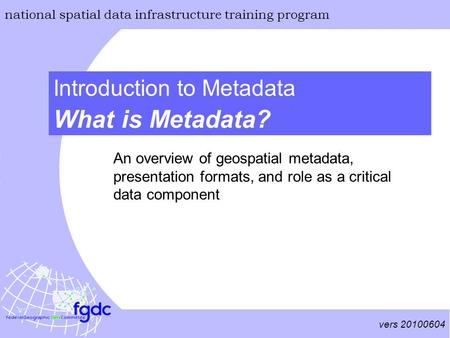 Vers 20100604 national spatial data infrastructure training program What is Metadata? Introduction to Metadata An overview of geospatial metadata, presentation.