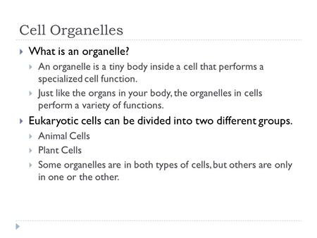 Cell Organelles  What is an organelle?  An organelle is a tiny body inside a cell that performs a specialized cell function.  Just like the organs in.