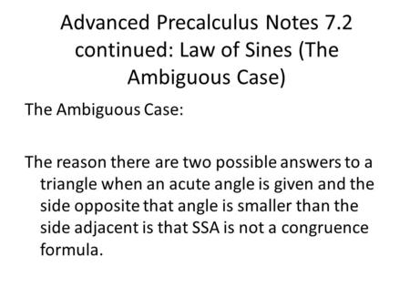 Advanced Precalculus Notes 7.2 continued: Law of Sines (The Ambiguous Case) The Ambiguous Case: The reason there are two possible answers to a triangle.