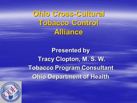 Ohio Cross-Cultural Tobacco Control Alliance Presented by Tracy Clopton, M. S. W. Tracy Clopton, M. S. W. Tobacco Program Consultant Ohio Department of.