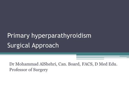 Primary hyperparathyroidism Surgical Approach Dr Mohammad AlShehri, Can. Board, FACS, D Med Edu. Professor of Surgery.