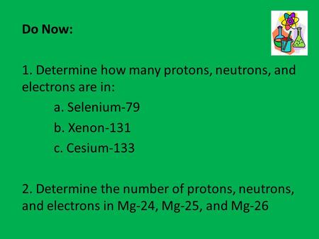 Do Now: 1. Determine how many protons, neutrons, and electrons are in: a. Selenium-79 b. Xenon-131 c. Cesium-133 2. Determine the number of protons, neutrons,
