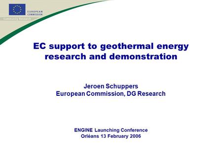 EC support to geothermal energy research and demonstration Jeroen Schuppers European Commission, DG Research ENGINE Launching Conference Orléans 13 February.