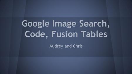 Google Image Search, Code, Fusion Tables Audrey and Chris.