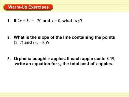 Warm-Up Exercises 1. If 2x + 5y = –20 and x = 0, what is y ? 2. What is the slope of the line containing the points (2, 7) and (3, –10) ? 3. Orphelia bought.