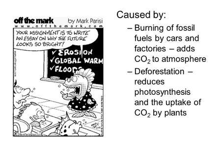 Caused by: –Burning of fossil fuels by cars and factories – adds CO 2 to atmosphere –Deforestation – reduces photosynthesis and the uptake of CO 2 by plants.