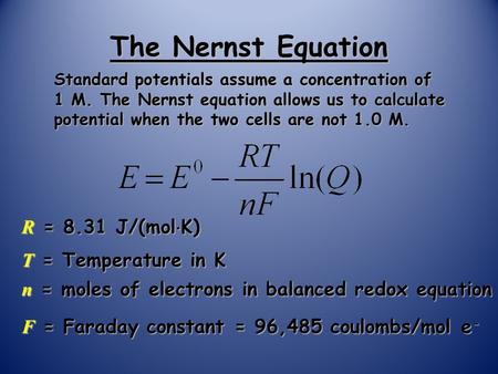 The Nernst Equation Standard potentials assume a concentration of 1 M. The Nernst equation allows us to calculate potential when the two cells are not.