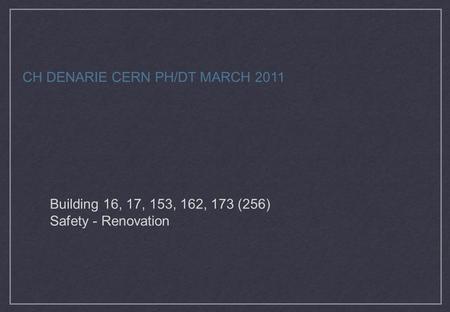 Building 16, 17, 153, 162, 173 (256) Safety - Renovation CH DENARIE CERN PH/DT MARCH 2011.