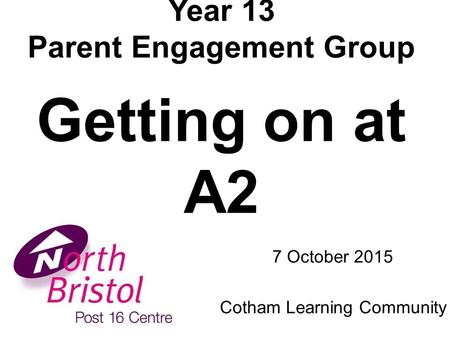 Year 13 Parent Engagement Group Getting on at A2 7 October 2015 Cotham Learning Community.