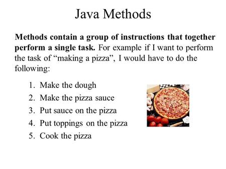 Java Methods Methods contain a group of instructions that together perform a single task. For example if I want to perform the task of “making a pizza”,